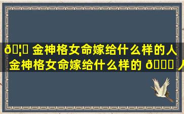 🦋 金神格女命嫁给什么样的人（金神格女命嫁给什么样的 🍀 人适合结婚）